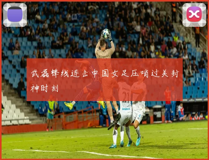 武磊锋线连击中国女足压哨过关封神时刻