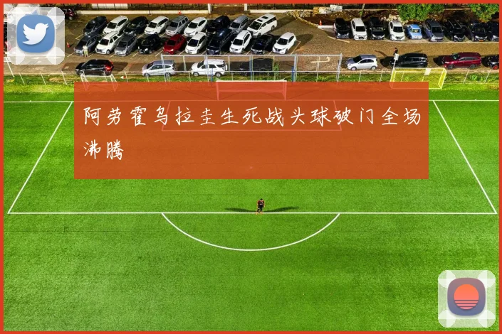 阿劳霍乌拉圭生死战头球破门全场沸腾