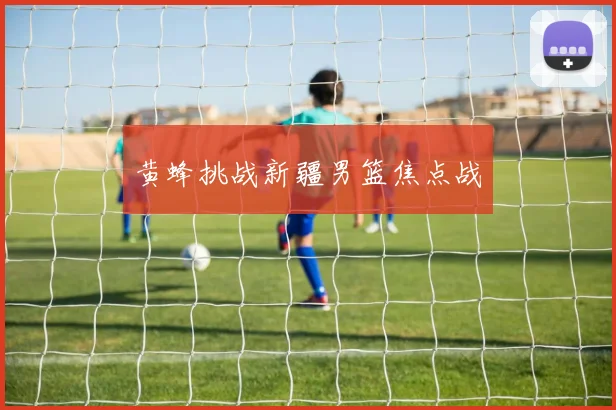 黄蜂挑战新疆男篮焦点战