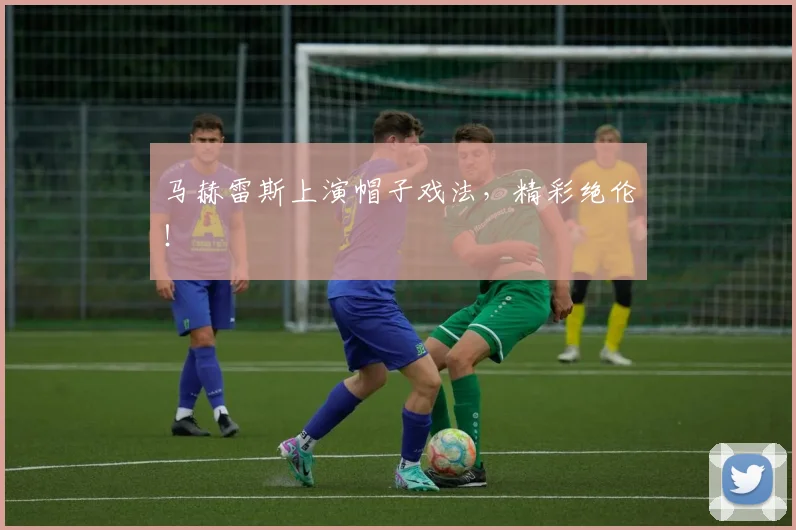 马赫雷斯上演帽子戏法，精彩绝伦！