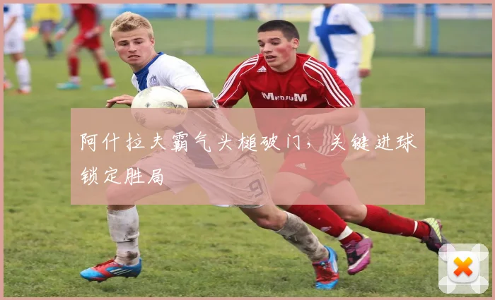阿什拉夫霸气头槌破门，关键进球锁定胜局