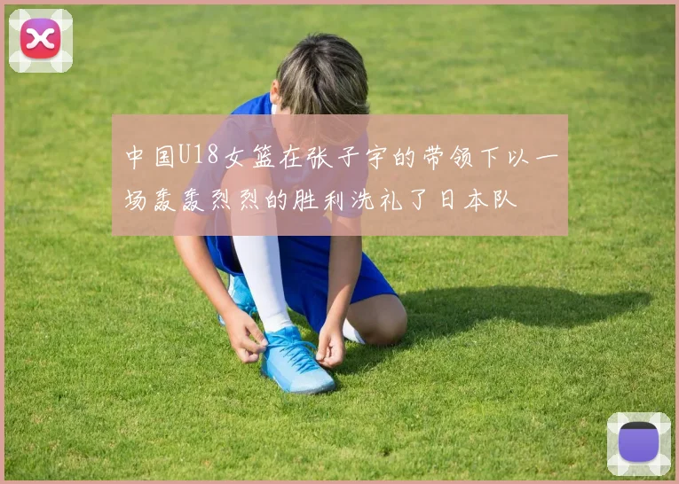 中国U18女篮在张子宇的带领下以一场轰轰烈烈的胜利洗礼了日本队