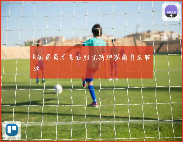 K组葡萄牙乌兹别克斯坦赛前首发解读