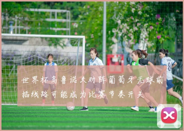 世界杯乌鲁诺夫对阵葡萄牙无球前插线路可能成为比赛节奏开关