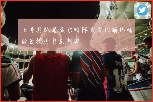土耳其队居莱尔对阵美国门前终结能否提升首发判断