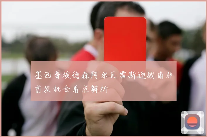 墨西哥埃德森阿尔瓦雷斯迎战南非首发机会看点解析