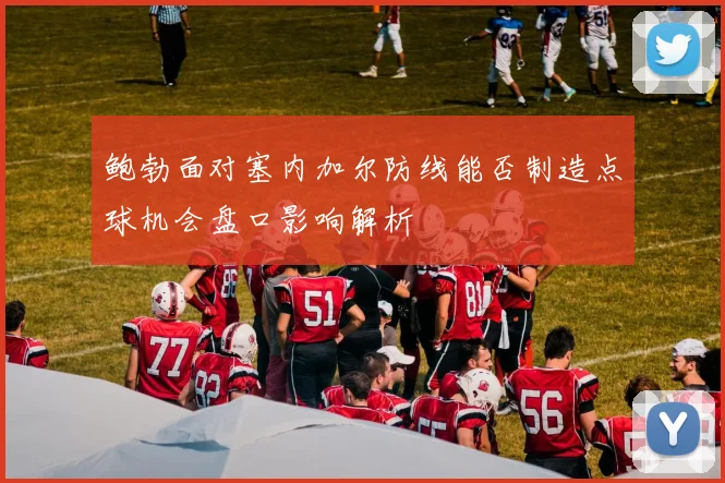 鲍勃面对塞内加尔防线能否制造点球机会盘口影响解析