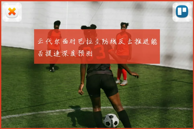 云代尔面对巴拉圭防线反击推进能否提速深度预测
