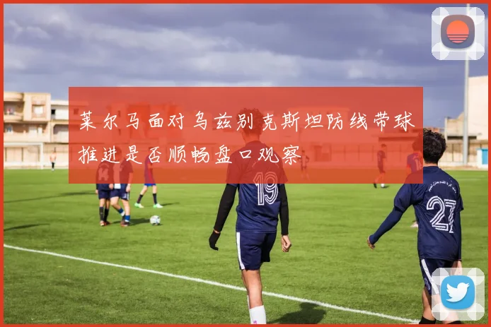 莱尔马面对乌兹别克斯坦防线带球推进是否顺畅盘口观察