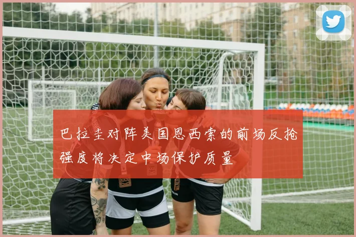 巴拉圭对阵美国恩西索的前场反抢强度将决定中场保护质量