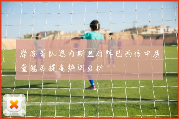 摩洛哥队恩内斯里对阵巴西传中质量能否提高热词分析