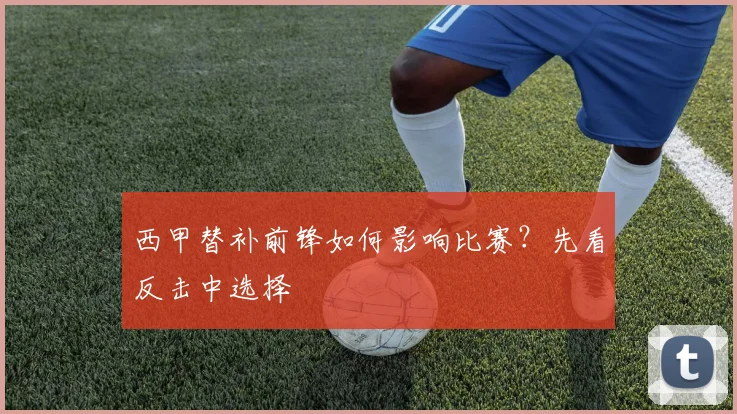 西甲替补前锋如何影响比赛？先看反击中选择