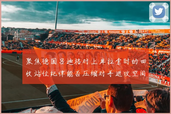 聚焦德国吕迪格对上库拉索时的回收站位纪律能否压缩对手进攻空间