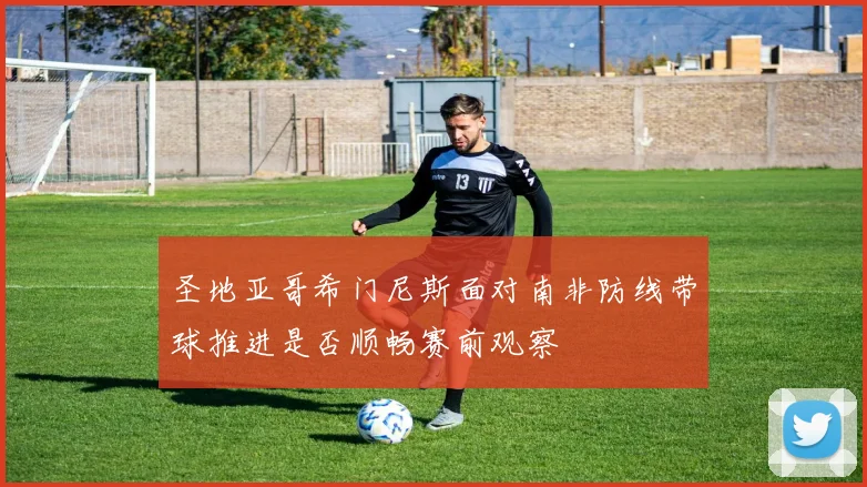 圣地亚哥希门尼斯面对南非防线带球推进是否顺畅赛前观察