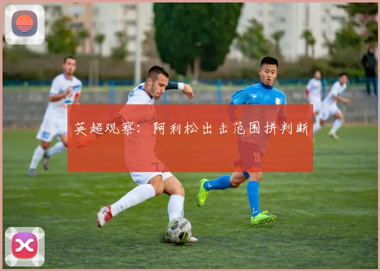 英超观察：阿利松出击范围拼判断