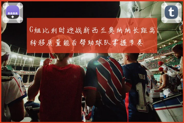 G组比利时迎战新西兰奥纳纳长距离转移质量能否帮助球队掌握节奏