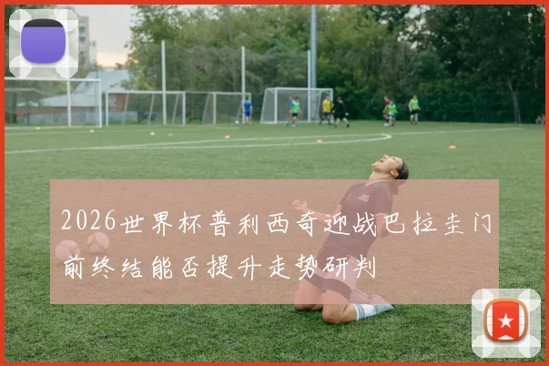 2026世界杯普利西奇迎战巴拉圭门前终结能否提升走势研判
