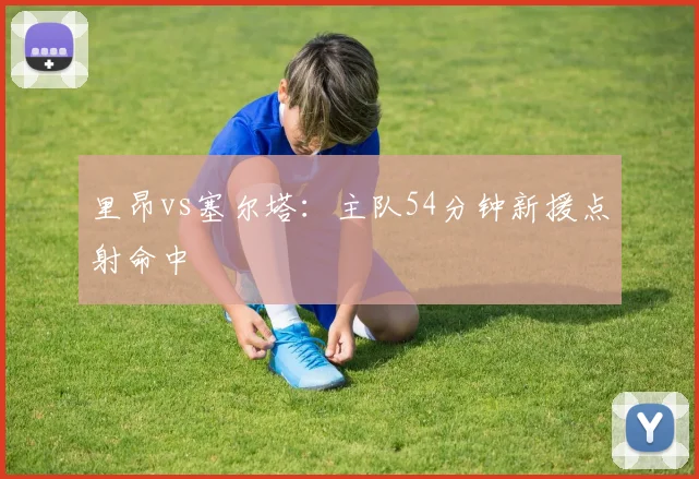 里昂vs塞尔塔:主队54分钟新援点射命中