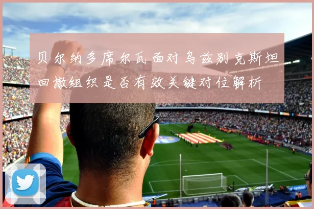 贝尔纳多席尔瓦面对乌兹别克斯坦回撤组织是否有效关键对位解析