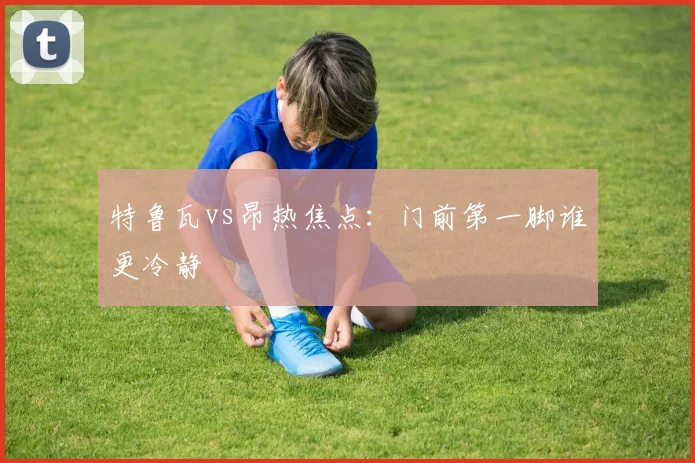 特鲁瓦vs昂热焦点：门前第一脚谁更冷静