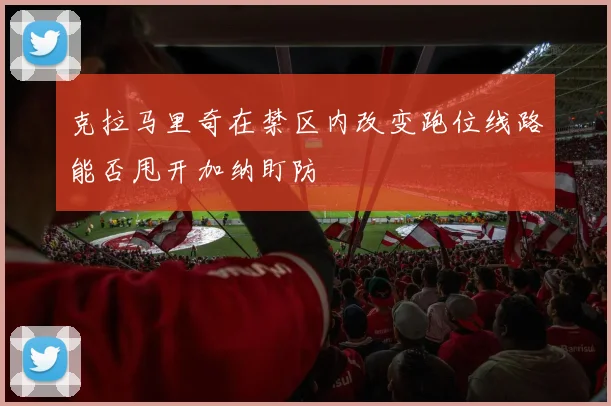 克拉马里奇在禁区内改变跑位线路能否甩开加纳盯防