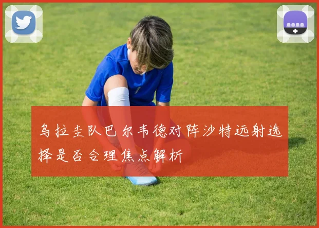 乌拉圭队巴尔韦德对阵沙特远射选择是否合理焦点解析