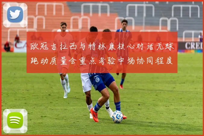 欧冠吉拉西与特林康核心对话无球跑动质量会重点考验中场协同程度